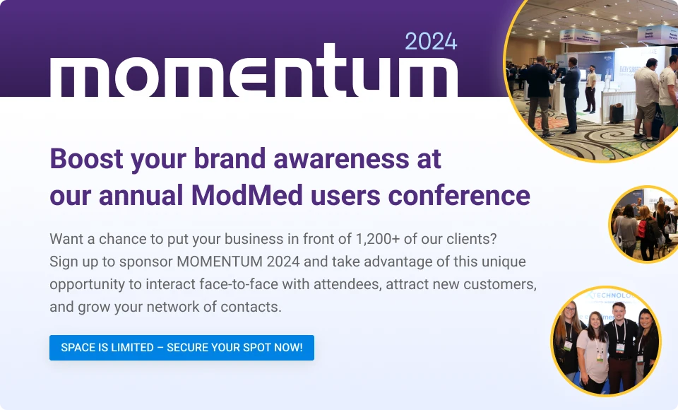 Boost your brand awareness at our annual ModMed users conference 
Want a chance to put your business in front of 1,200+ of our clients? Sign up to sponsor MOMENTUM 2024 and take advantage of this unique opportunity to interact face-to-face with attendees, attract new customers, and grow your network of contacts.

SPACE IS LIMITED – SECURE YOUR SPOT NOW!