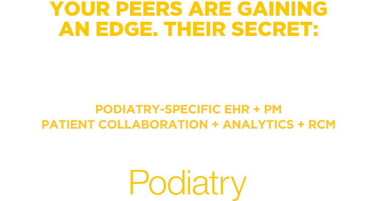 YOUR PEERS ARE GAINING AN EDGE. THEIR SECRET: Software that’s helping their practices grow. Podiatry-Specific EHR + PM + Patient Collaboration + Analytics + RCM